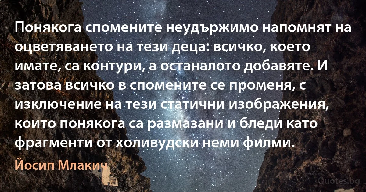 Понякога спомените неудържимо напомнят на оцветяването на тези деца: всичко, което имате, са контури, а останалото добавяте. И затова всичко в спомените се променя, с изключение на тези статични изображения, които понякога са размазани и бледи като фрагменти от холивудски неми филми. (Йосип Млакич)