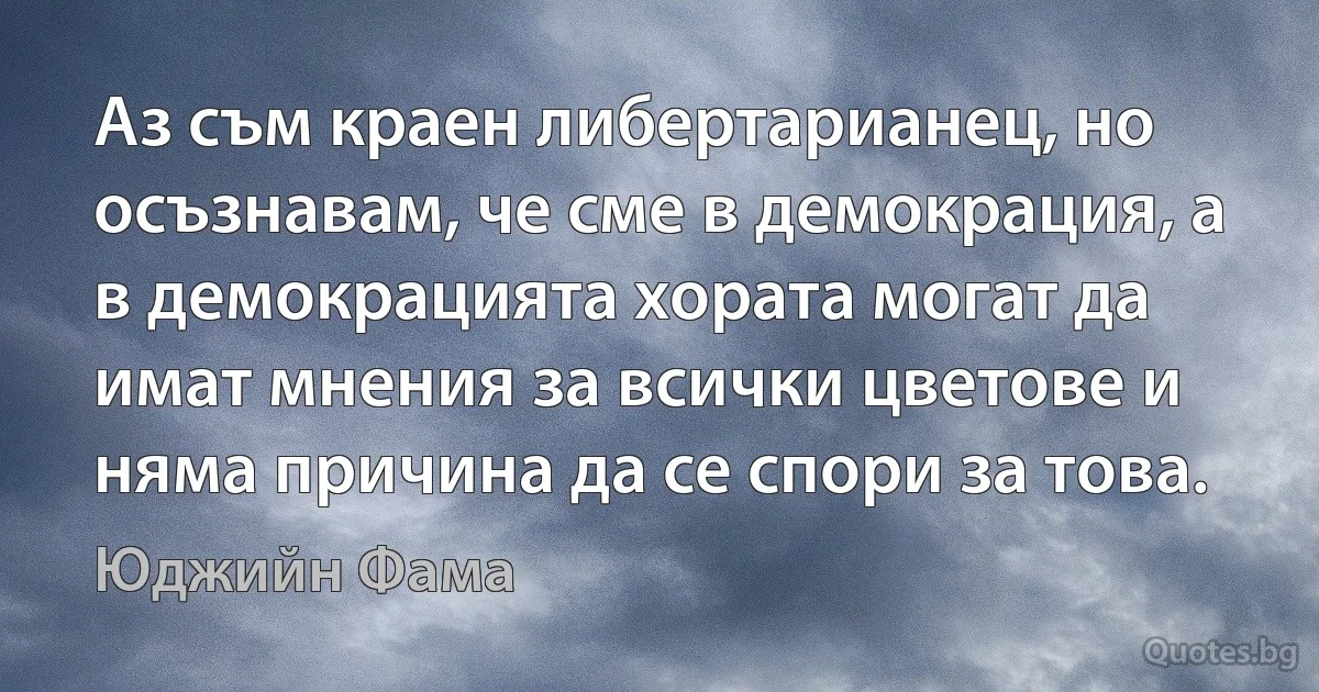 Аз съм краен либертарианец, но осъзнавам, че сме в демокрация, а в демокрацията хората могат да имат мнения за всички цветове и няма причина да се спори за това. (Юджийн Фама)