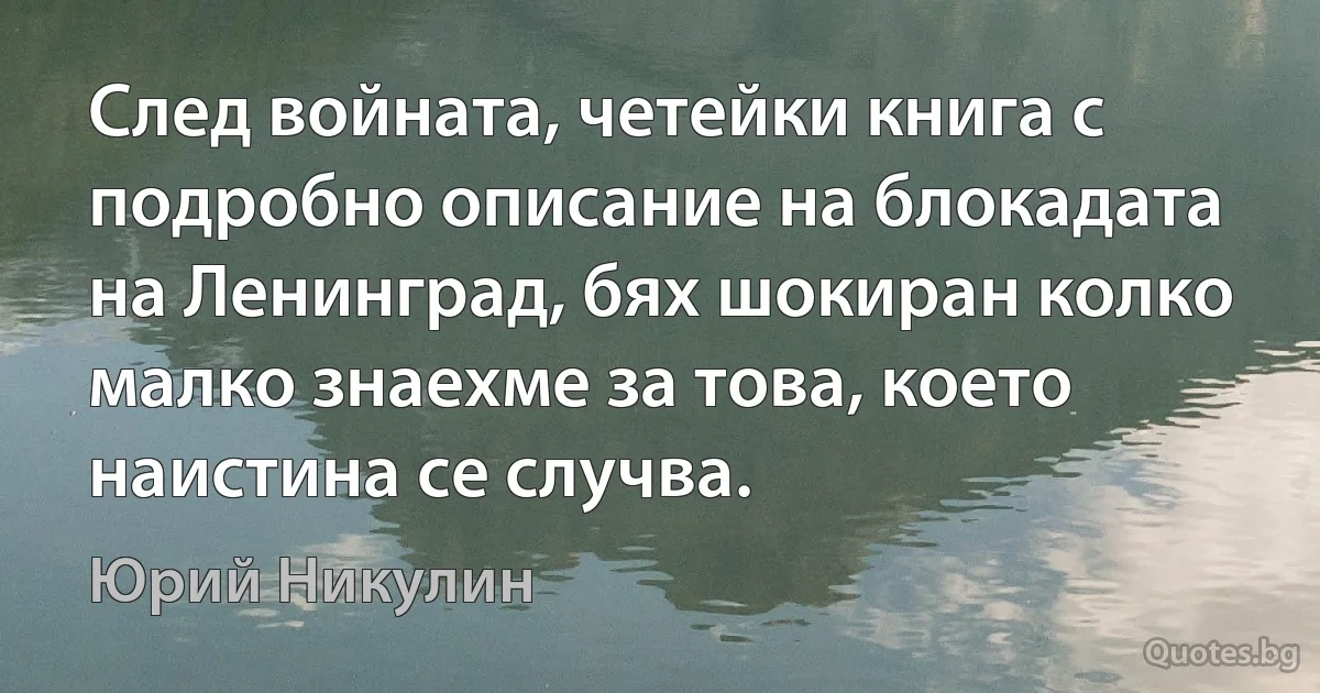 След войната, четейки книга с подробно описание на блокадата на Ленинград, бях шокиран колко малко знаехме за това, което наистина се случва. (Юрий Никулин)