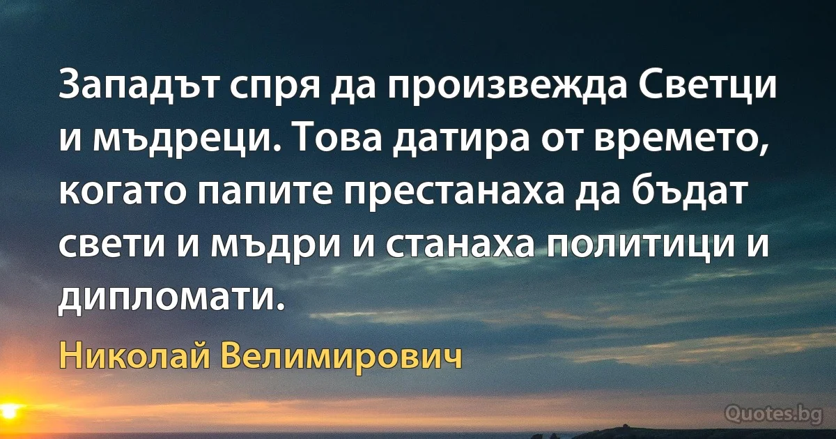 Западът спря да произвежда Светци и мъдреци. Това датира от времето, когато папите престанаха да бъдат свети и мъдри и станаха политици и дипломати. (Николай Велимирович)
