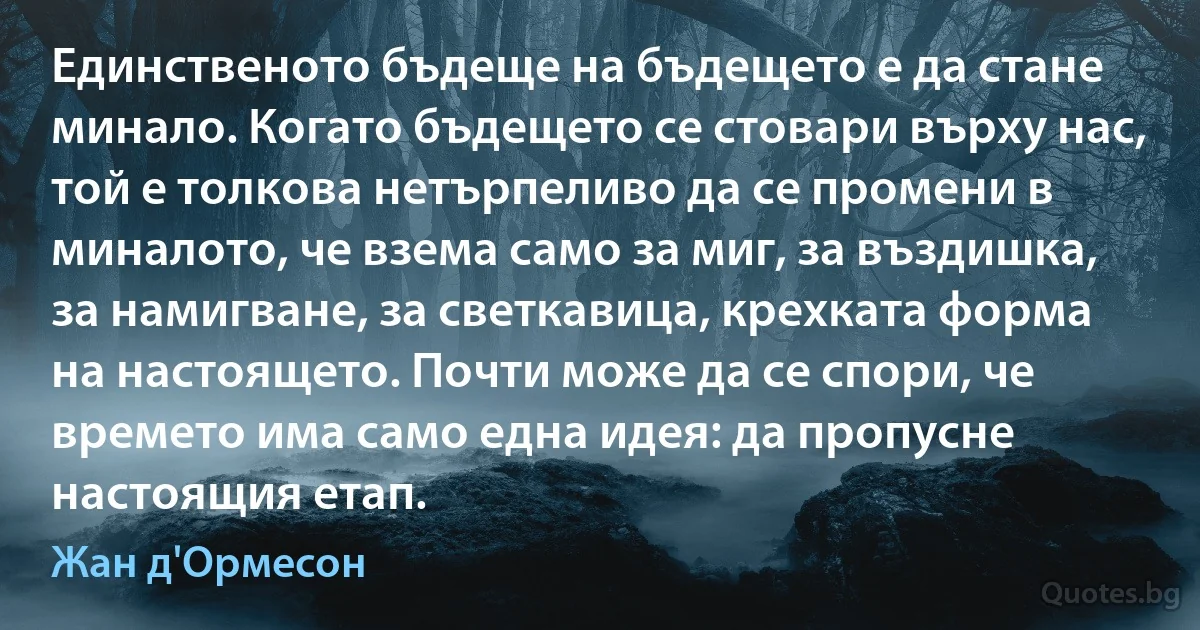 Единственото бъдеще на бъдещето е да стане минало. Когато бъдещето се стовари върху нас, той е толкова нетърпеливо да се промени в миналото, че взема само за миг, за въздишка, за намигване, за светкавица, крехката форма на настоящето. Почти може да се спори, че времето има само една идея: да пропусне настоящия етап. (Жан д'Ормесон)