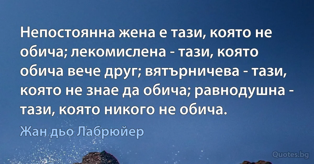 Непостоянна жена е тази, която не обича; лекомислена - тази, която обича вече друг; вятърничева - тази, която не знае да обича; равнодушна - тази, която никого не обича. (Жан дьо Лабрюйер)