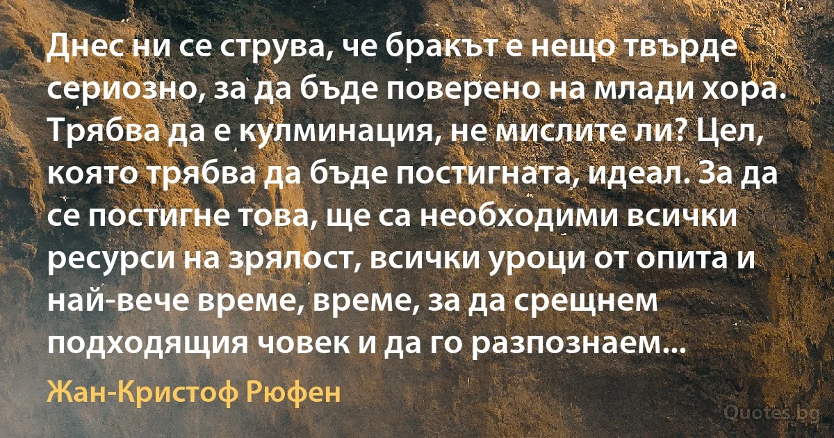 Днес ни се струва, че бракът е нещо твърде сериозно, за да бъде поверено на млади хора. Трябва да е кулминация, не мислите ли? Цел, която трябва да бъде постигната, идеал. За да се постигне това, ще са необходими всички ресурси на зрялост, всички уроци от опита и най-вече време, време, за да срещнем подходящия човек и да го разпознаем... (Жан-Кристоф Рюфен)