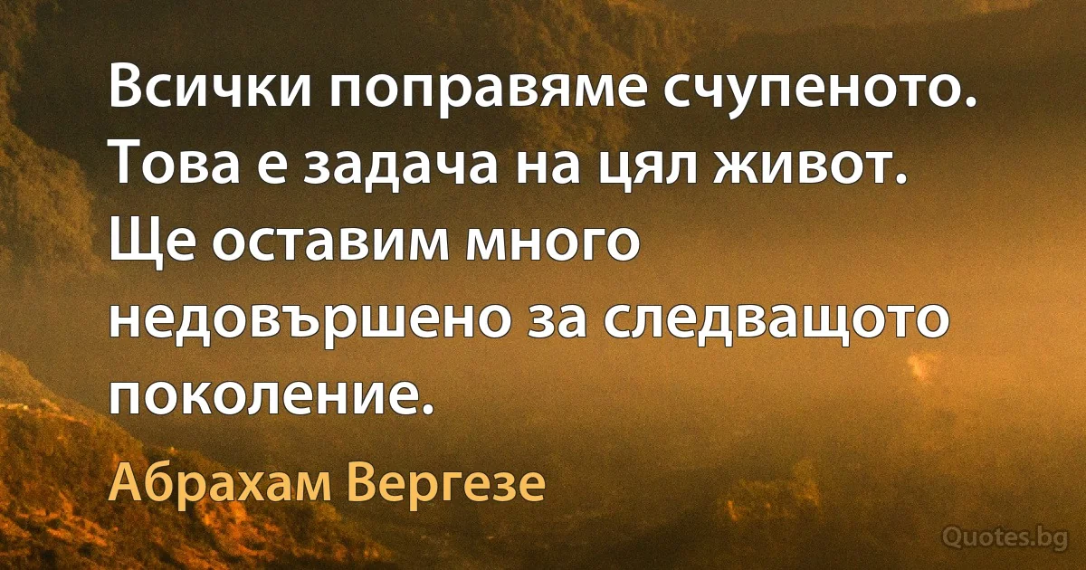 Всички поправяме счупеното. Това е задача на цял живот. Ще оставим много недовършено за следващото поколение. (Абрахам Вергезе)