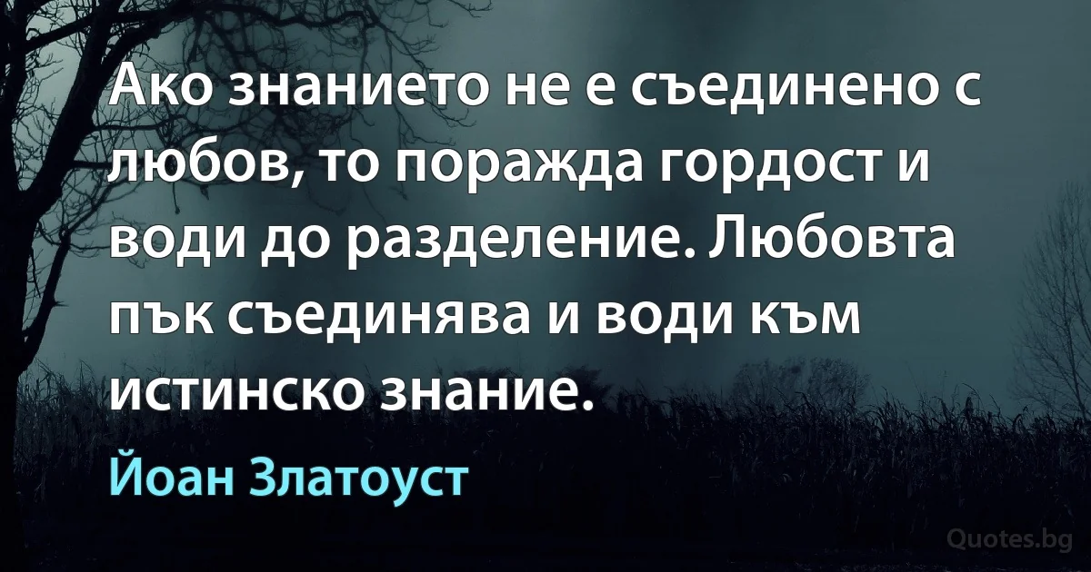 Ако знанието не е съединено с любов, то поражда гордост и води до разделение. Любовта пък съединява и води към истинско знание. (Йоан Златоуст)