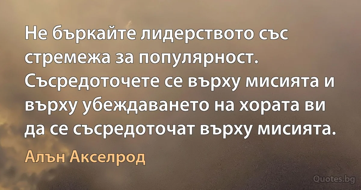 Не бъркайте лидерството със стремежа за популярност. Съсредоточете се върху мисията и върху убеждаването на хората ви да се съсредоточат върху мисията. (Алън Акселрод)