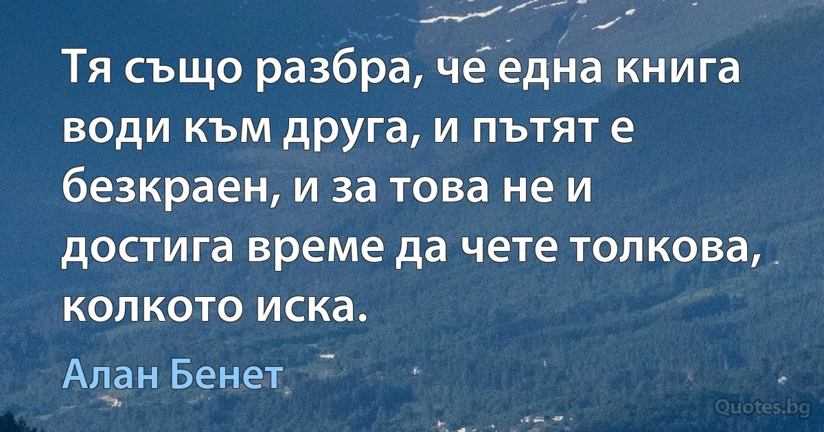 Тя също разбра, че една книга води към друга, и пътят е безкраен, и за това не и достига време да чете толкова, колкото иска. (Алан Бенет)