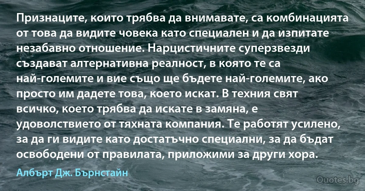 Признаците, които трябва да внимавате, са комбинацията от това да видите човека като специален и да изпитате незабавно отношение. Нарцистичните суперзвезди създават алтернативна реалност, в която те са най-големите и вие също ще бъдете най-големите, ако просто им дадете това, което искат. В техния свят всичко, което трябва да искате в замяна, е удоволствието от тяхната компания. Те работят усилено, за да ги видите като достатъчно специални, за да бъдат освободени от правилата, приложими за други хора. (Албърт Дж. Бърнстайн)