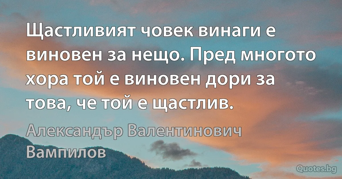 Щастливият човек винаги е виновен за нещо. Пред многото хора той е виновен дори за това, че той е щастлив. (Александър Валентинович Вампилов)