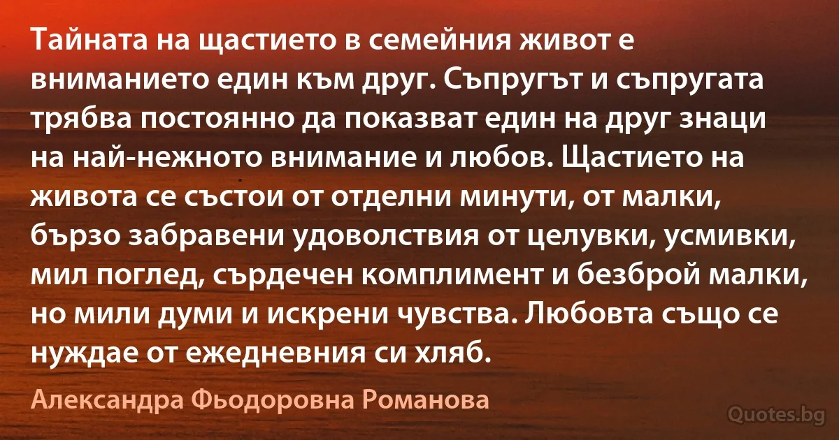 Тайната на щастието в семейния живот е вниманието един към друг. Съпругът и съпругата трябва постоянно да показват един на друг знаци на най-нежното внимание и любов. Щастието на живота се състои от отделни минути, от малки, бързо забравени удоволствия от целувки, усмивки, мил поглед, сърдечен комплимент и безброй малки, но мили думи и искрени чувства. Любовта също се нуждае от ежедневния си хляб. (Александра Фьодоровна Романова)