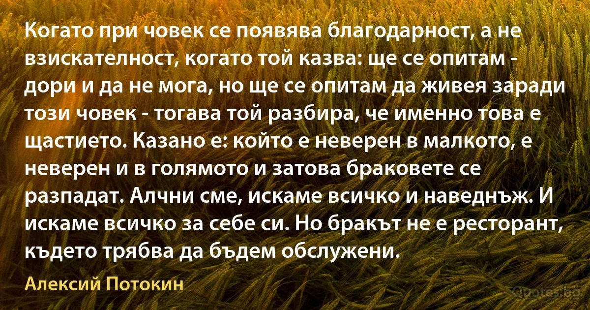 Когато при човек се появява благодарност, а не взискателност, когато той казва: ще се опитам - дори и да не мога, но ще се опитам да живея заради този човек - тогава той разбира, че именно това е щастието. Казано е: който е неверен в малкото, е неверен и в голямото и затова браковете се разпадат. Алчни сме, искаме всичко и наведнъж. И искаме всичко за себе си. Но бракът не е ресторант, където трябва да бъдем обслужени. (Алексий Потокин)