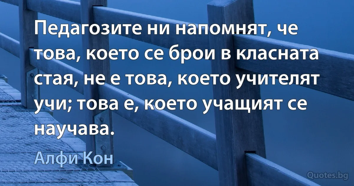 Педагозите ни напомнят, че това, което се брои в класната стая, не е това, което учителят учи; това е, което учащият се научава. (Алфи Кон)