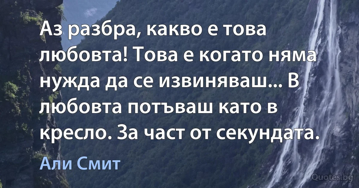 Аз разбра, какво е това любовта! Това е когато няма нужда да се извиняваш... В любовта потъваш като в кресло. За част от секундата. (Али Смит)