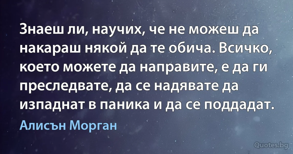 Знаеш ли, научих, че не можеш да накараш някой да те обича. Всичко, което можете да направите, е да ги преследвате, да се надявате да изпаднат в паника и да се поддадат. (Алисън Морган)