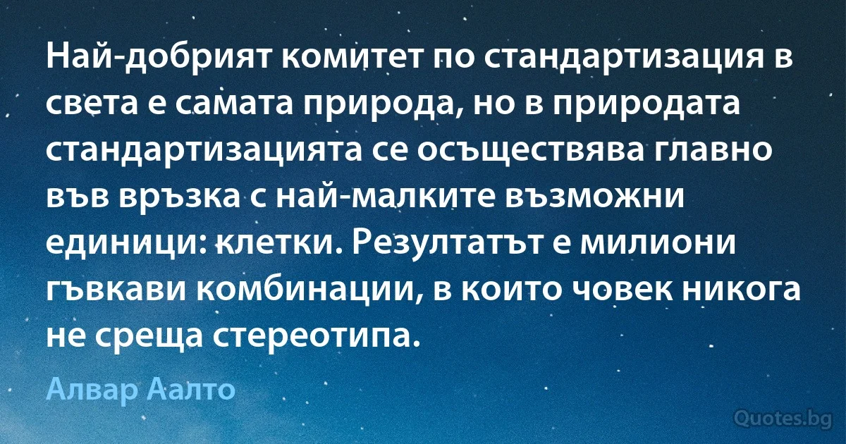 Най-добрият комитет по стандартизация в света е самата природа, но в природата стандартизацията се осъществява главно във връзка с най-малките възможни единици: клетки. Резултатът е милиони гъвкави комбинации, в които човек никога не среща стереотипа. (Алвар Аалто)