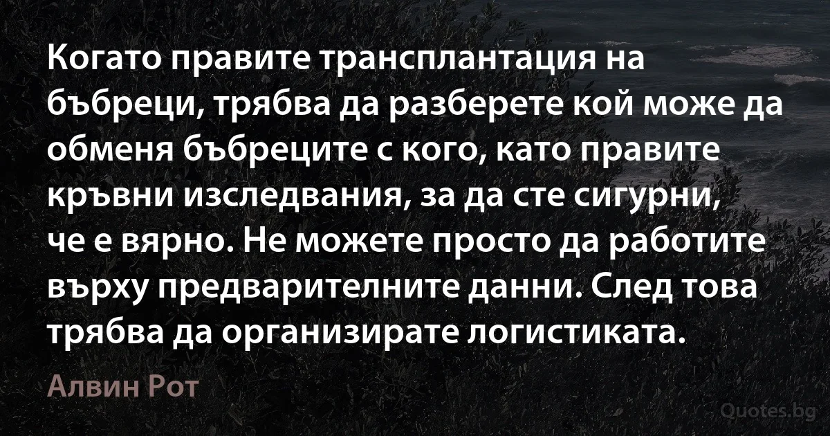 Когато правите трансплантация на бъбреци, трябва да разберете кой може да обменя бъбреците с кого, като правите кръвни изследвания, за да сте сигурни, че е вярно. Не можете просто да работите върху предварителните данни. След това трябва да организирате логистиката. (Алвин Рот)