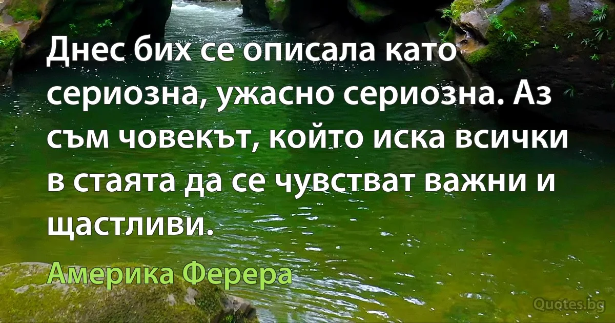 Днес бих се описала като сериозна, ужасно сериозна. Аз съм човекът, който иска всички в стаята да се чувстват важни и щастливи. (Америка Ферера)