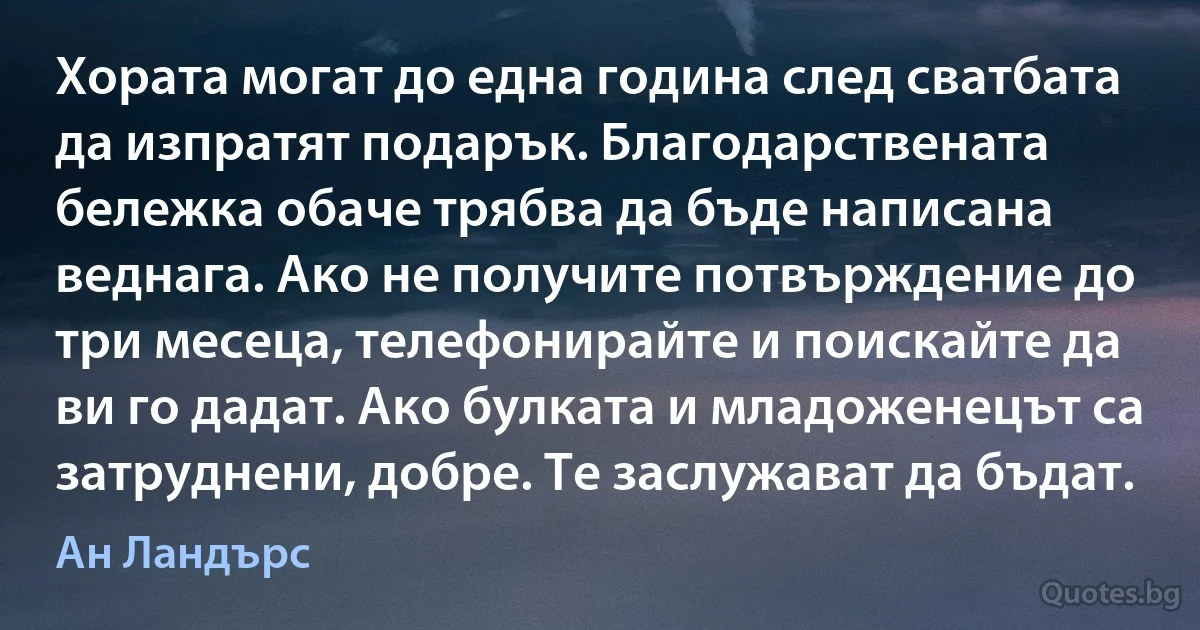 Хората могат до една година след сватбата да изпратят подарък. Благодарствената бележка обаче трябва да бъде написана веднага. Ако не получите потвърждение до три месеца, телефонирайте и поискайте да ви го дадат. Ако булката и младоженецът са затруднени, добре. Те заслужават да бъдат. (Ан Ландърс)