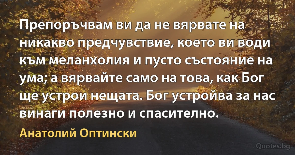 Препоръчвам ви да не вярвате на никакво предчувствие, което ви води към меланхолия и пусто състояние на ума; а вярвайте само на това, как Бог ще устрои нещата. Бог устройва за нас 
винаги полезно и спасително. (Анатолий Оптински)