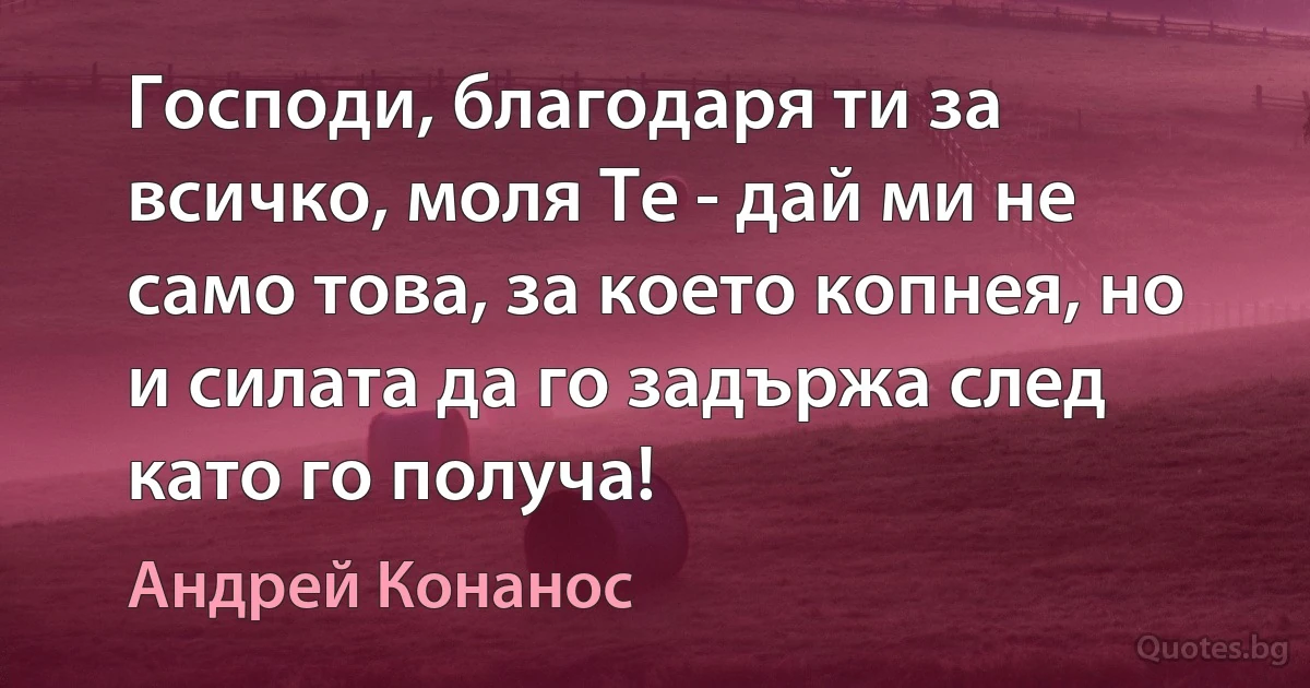 Господи, благодаря ти за всичко, моля Те - дай ми не само това, за което копнея, но и силата да го задържа след като го получа! (Андрей Конанос)