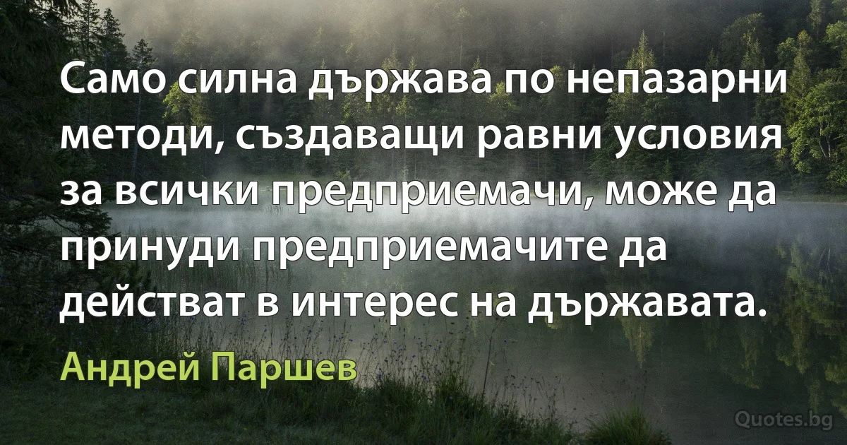 Само силна държава по непазарни методи, създаващи равни условия за всички предприемачи, може да принуди предприемачите да действат в интерес на държавата. (Андрей Паршев)