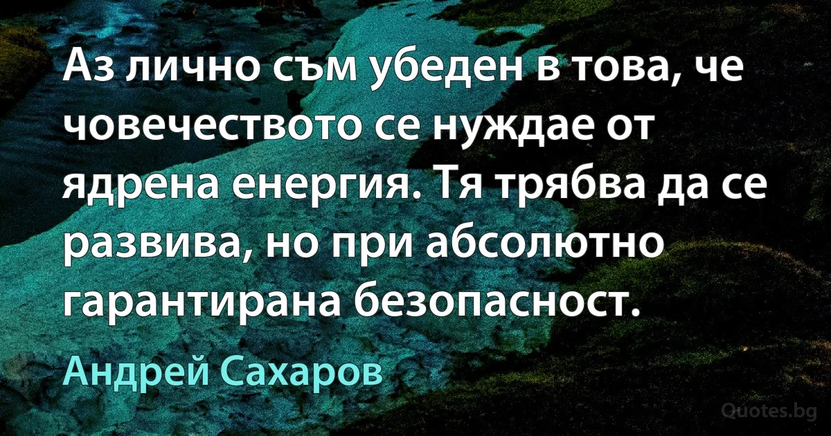 Аз лично съм убеден в това, че човечеството се нуждае от ядрена енергия. Тя трябва да се развива, но при абсолютно гарантирана безопасност. (Андрей Сахаров)