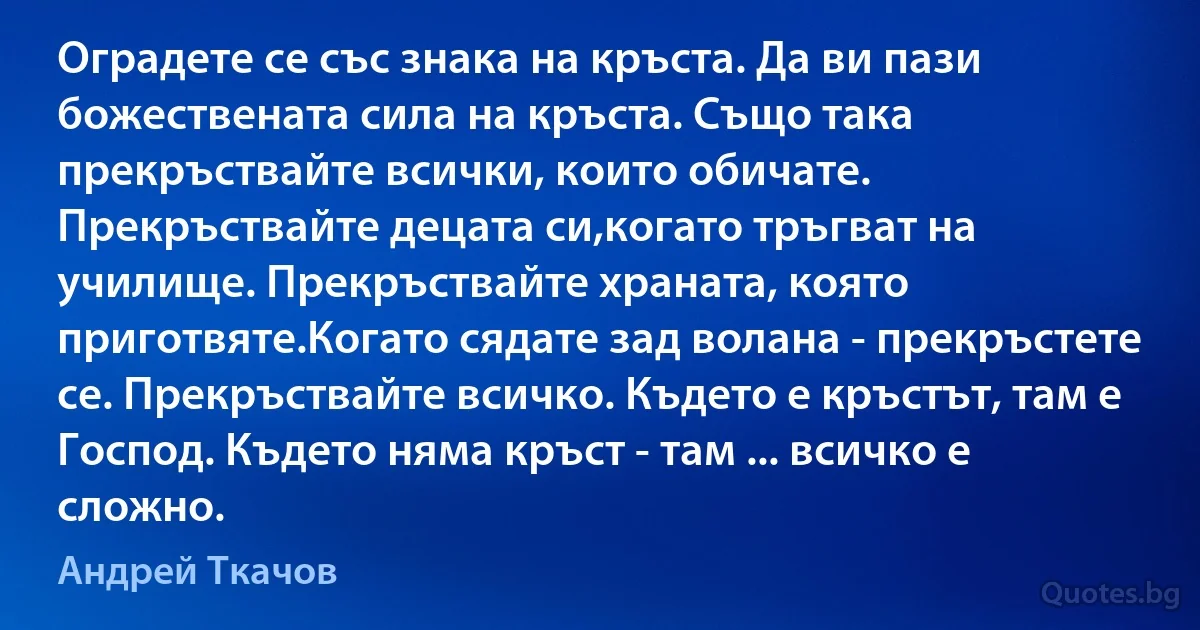 Оградете се със знака на кръста. Да ви пази божествената сила на кръста. Също така прекръствайте всички, които обичате. Прекръствайте децата си,когато тръгват на училище. Прекръствайте храната, която приготвяте.Когато сядате зад волана - прекръстете се. Прекръствайте всичко. Където е кръстът, там е Господ. Където няма кръст - там ... всичко е сложно. (Андрей Ткачов)