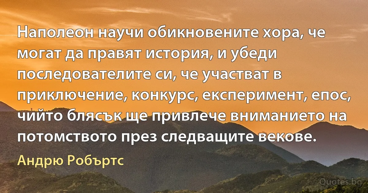 Наполеон научи обикновените хора, че могат да правят история, и убеди последователите си, че участват в приключение, конкурс, експеримент, епос, чийто блясък ще привлече вниманието на потомството през следващите векове. (Андрю Робъртс)