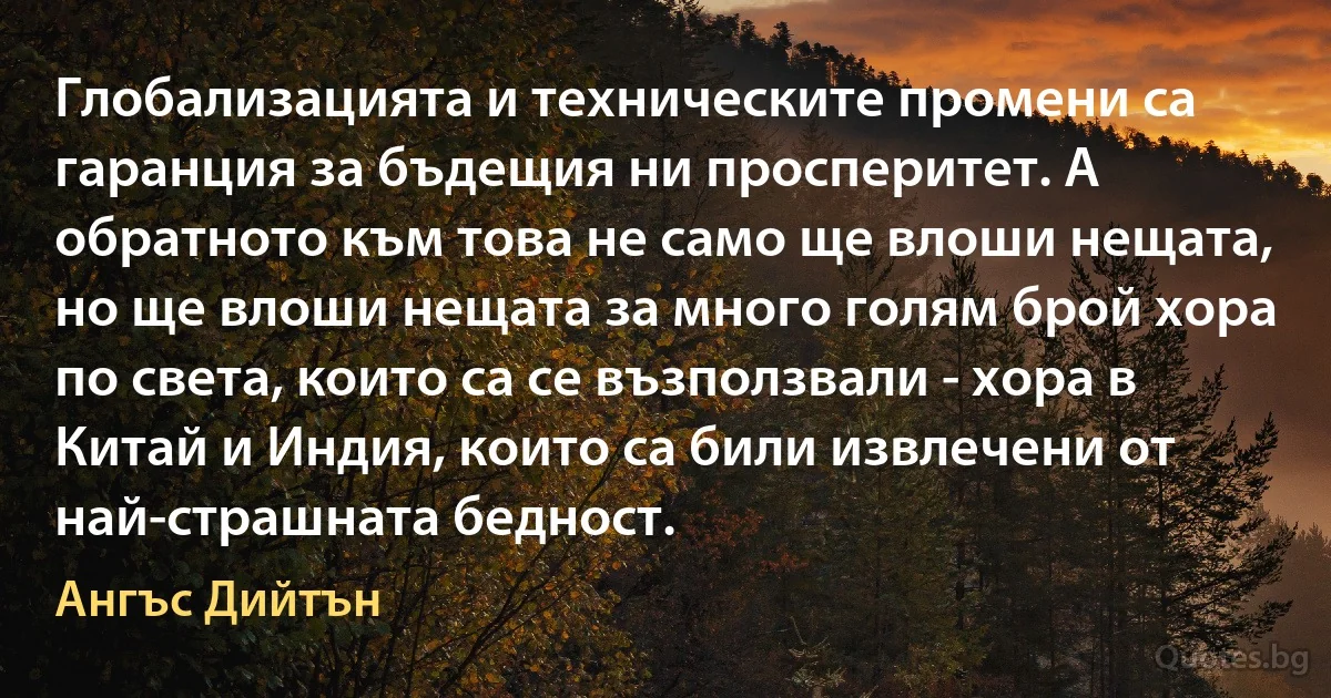 Глобализацията и техническите промени са гаранция за бъдещия ни просперитет. А обратното към това не само ще влоши нещата, но ще влоши нещата за много голям брой хора по света, които са се възползвали - хора в Китай и Индия, които са били извлечени от най-страшната бедност. (Ангъс Дийтън)