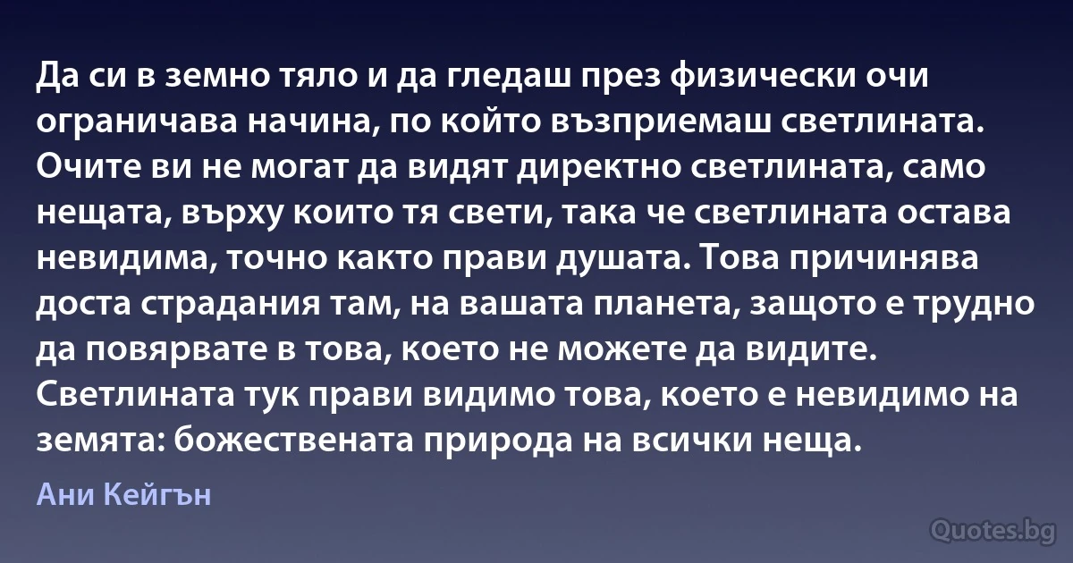 Да си в земно тяло и да гледаш през физически очи ограничава начина, по който възприемаш светлината. Очите ви не могат да видят директно светлината, само нещата, върху които тя свети, така че светлината остава невидима, точно както прави душата. Това причинява доста страдания там, на вашата планета, защото е трудно да повярвате в това, което не можете да видите. Светлината тук прави видимо това, което е невидимо на земята: божествената природа на всички неща. (Ани Кейгън)