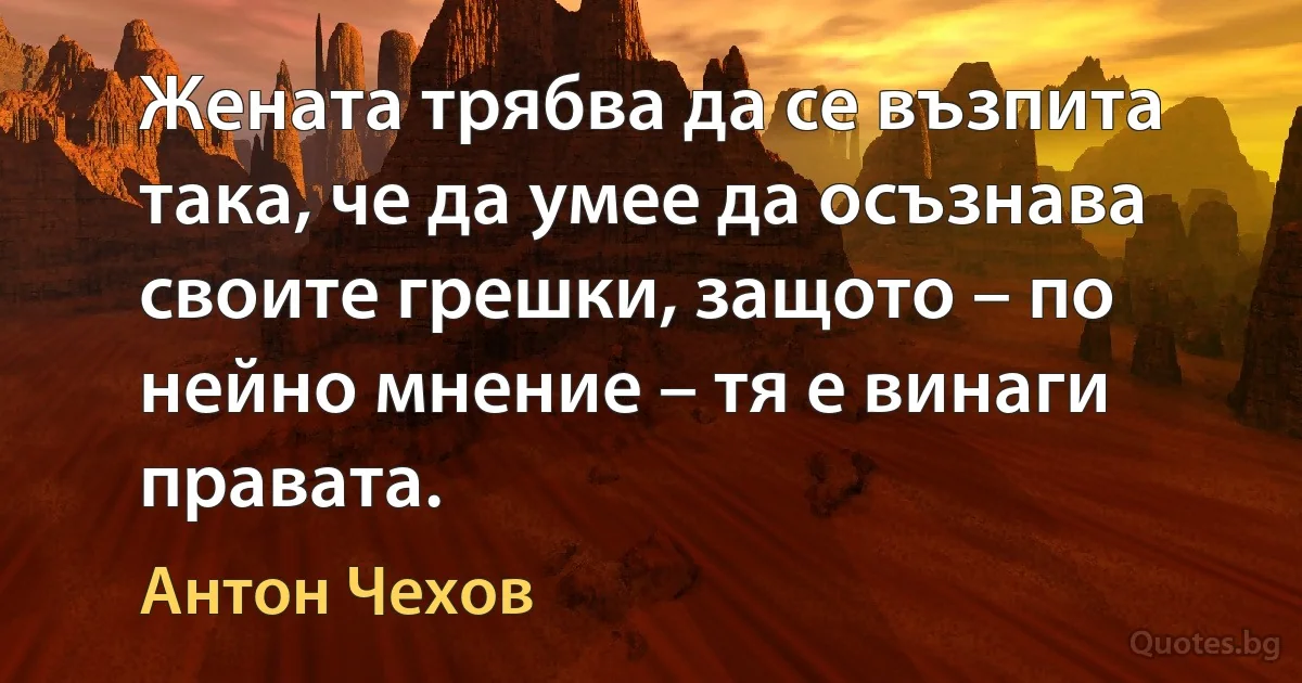 Жената трябва да се възпита така, че да умее да осъзнава своите грешки, защото – по нейно мнение – тя е винаги правата. (Антон Чехов)