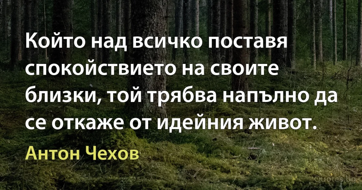 Който над всичко поставя спокойствието на своите близки, той трябва напълно да се откаже от идейния живот. (Антон Чехов)