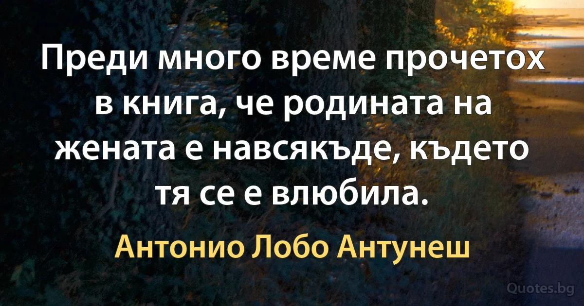 Преди много време прочетох в книга, че родината на жената е навсякъде, където тя се е влюбила. (Антонио Лобо Антунеш)