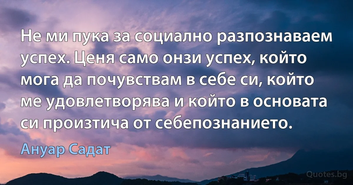 Не ми пука за социално разпознаваем успех. Ценя само онзи успех, който мога да почувствам в себе си, който ме удовлетворява и който в основата си произтича от себепознанието. (Ануар Садат)