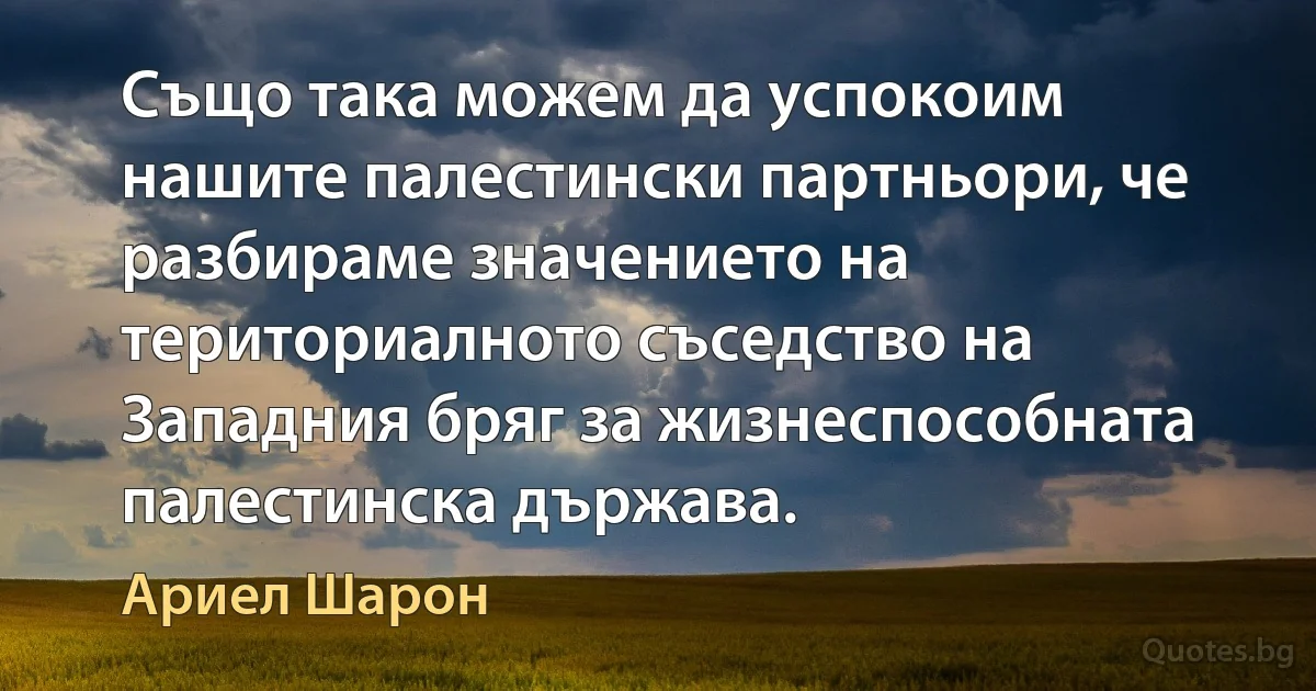 Също така можем да успокоим нашите палестински партньори, че разбираме значението на териториалното съседство на Западния бряг за жизнеспособната палестинска държава. (Ариел Шарон)