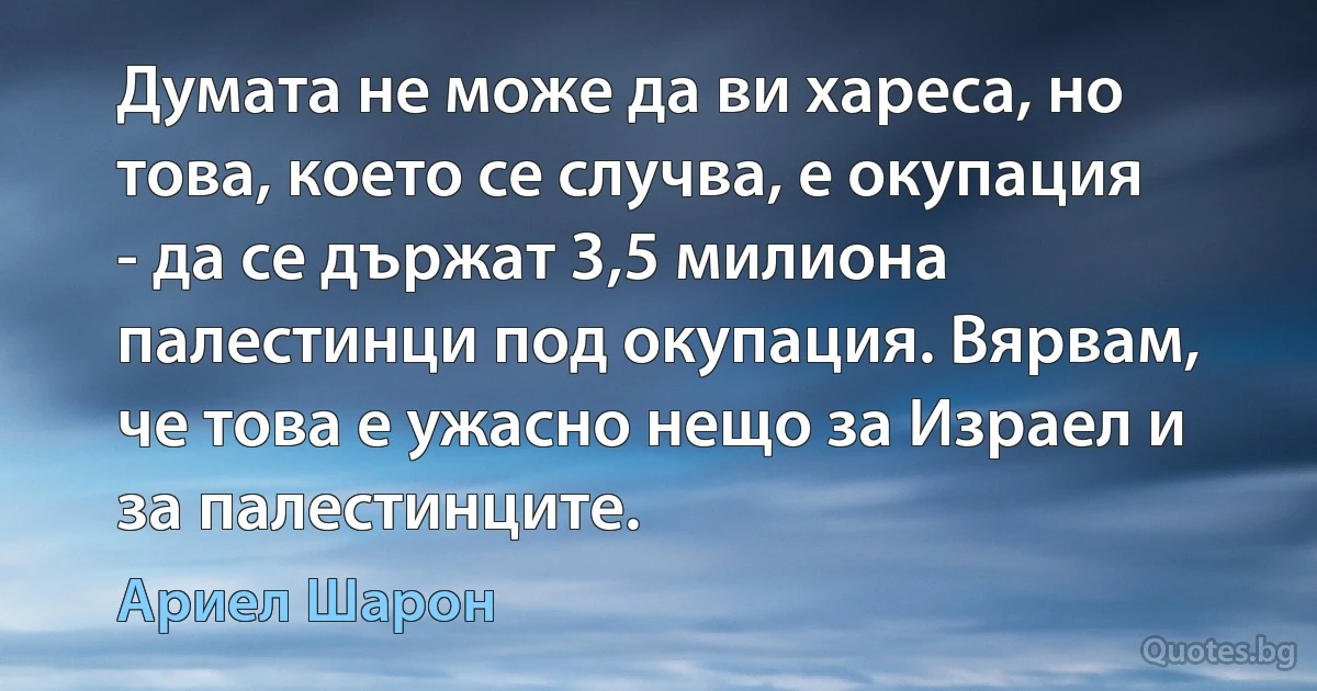 Думата не може да ви хареса, но това, което се случва, е окупация - да се държат 3,5 милиона палестинци под окупация. Вярвам, че това е ужасно нещо за Израел и за палестинците. (Ариел Шарон)