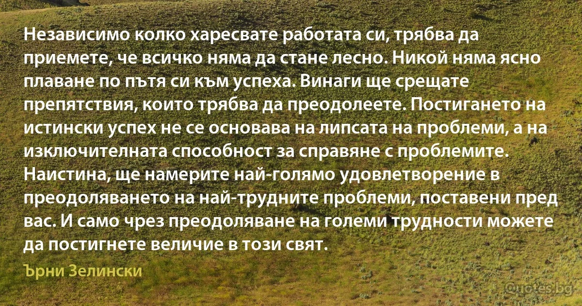 Независимо колко харесвате работата си, трябва да приемете, че всичко няма да стане лесно. Никой няма ясно плаване по пътя си към успеха. Винаги ще срещате препятствия, които трябва да преодолеете. Постигането на истински успех не се основава на липсата на проблеми, а на изключителната способност за справяне с проблемите. Наистина, ще намерите най-голямо удовлетворение в преодоляването на най-трудните проблеми, поставени пред вас. И само чрез преодоляване на големи трудности можете да постигнете величие в този свят. (Ърни Зелински)