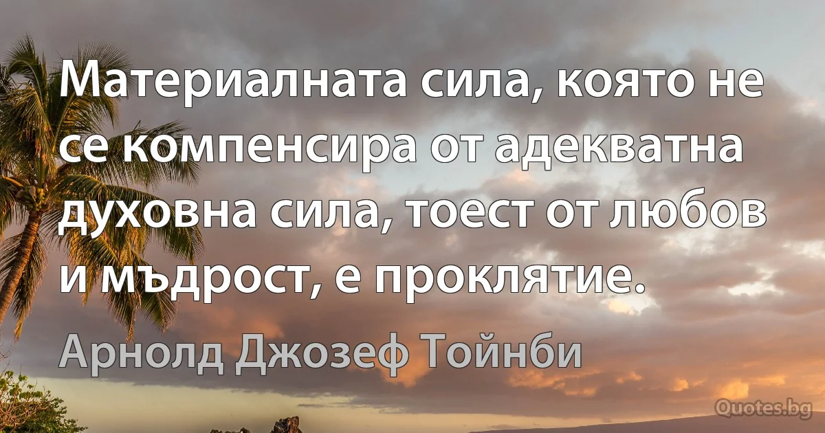 Материалната сила, която не се компенсира от адекватна духовна сила, тоест от любов и мъдрост, е проклятие. (Арнолд Джозеф Тойнби)