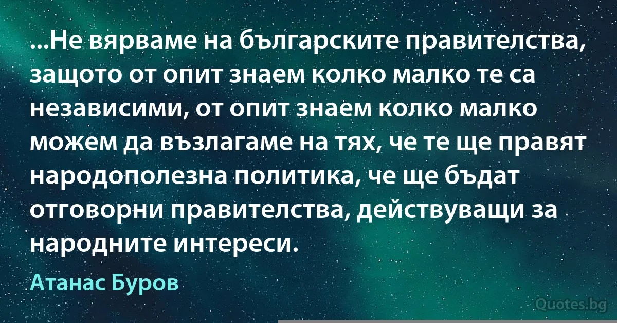 ...Не вярваме на българските правителства, защото от опит знаем колко малко те са независими, от опит знаем колко малко можем да възлагаме на тях, че те ще правят народополезна политика, че ще бъдат отговорни правителства, действуващи за народните интереси. (Атанас Буров)