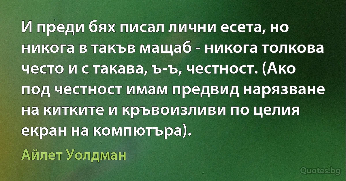 И преди бях писал лични есета, но никога в такъв мащаб - никога толкова често и с такава, ъ-ъ, честност. (Ако под честност имам предвид нарязване на китките и кръвоизливи по целия екран на компютъра). (Айлет Уолдман)