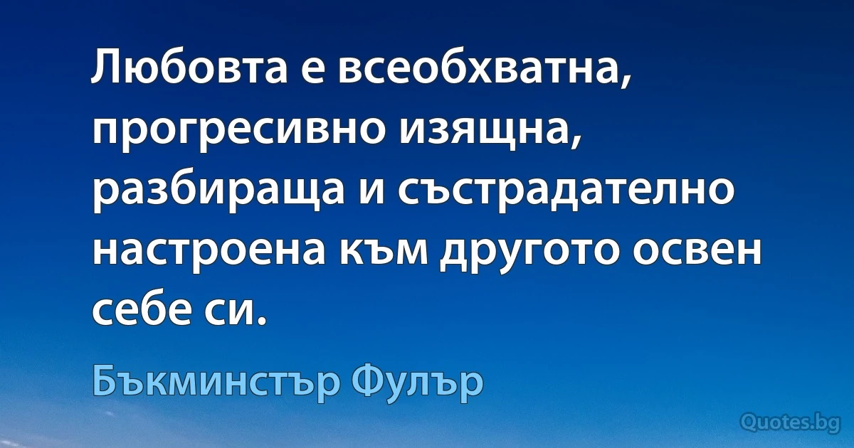 Любовта е всеобхватна, прогресивно изящна, разбираща и състрадателно настроена към другото освен себе си. (Бъкминстър Фулър)