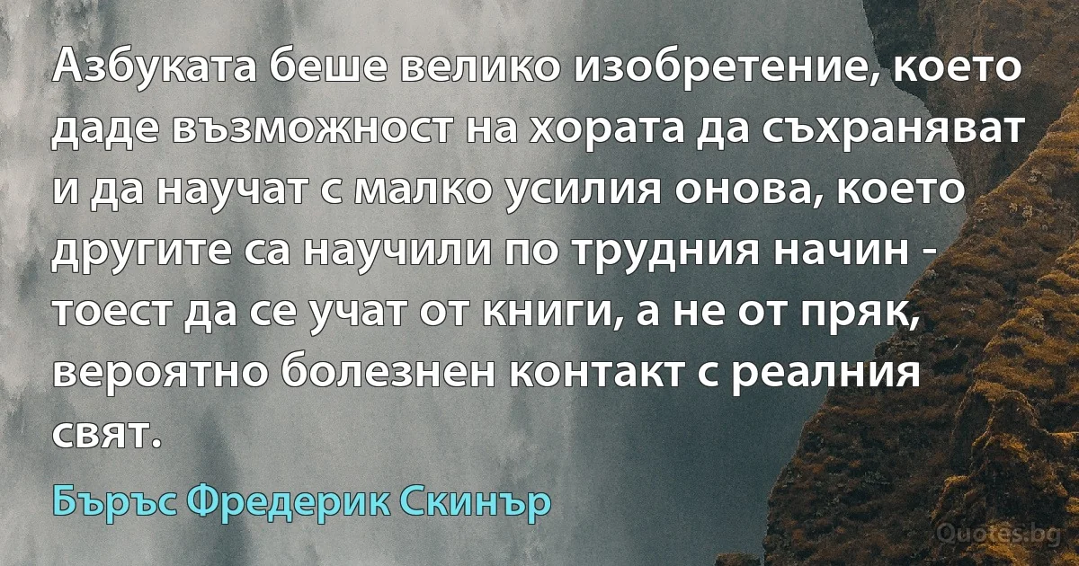 Азбуката беше велико изобретение, което даде възможност на хората да съхраняват и да научат с малко усилия онова, което другите са научили по трудния начин - тоест да се учат от книги, а не от пряк, вероятно болезнен контакт с реалния свят. (Бъръс Фредерик Скинър)