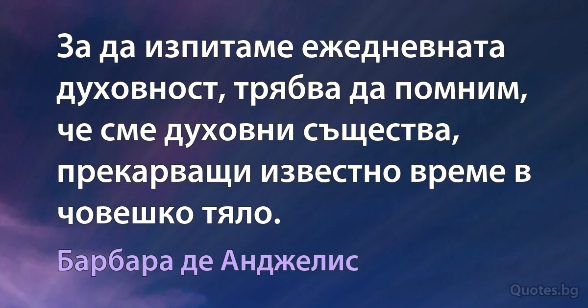 За да изпитаме ежедневната духовност, трябва да помним, че сме духовни същества, прекарващи известно време в човешко тяло. (Барбара де Анджелис)