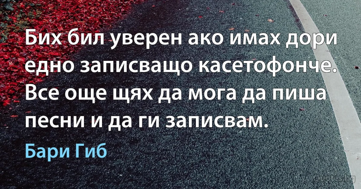 Бих бил уверен ако имах дори едно записващо касетофонче. Все още щях да мога да пиша песни и да ги записвам. (Бари Гиб)