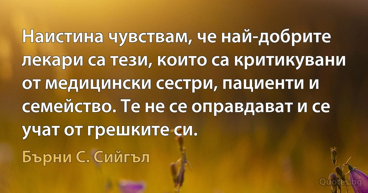 Наистина чувствам, че най-добрите лекари са тези, които са критикувани от медицински сестри, пациенти и семейство. Те не се оправдават и се учат от грешките си. (Бърни С. Сийгъл)