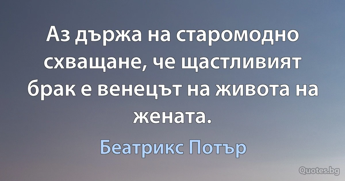 Аз държа на старомодно схващане, че щастливият брак е венецът на живота на жената. (Беатрикс Потър)