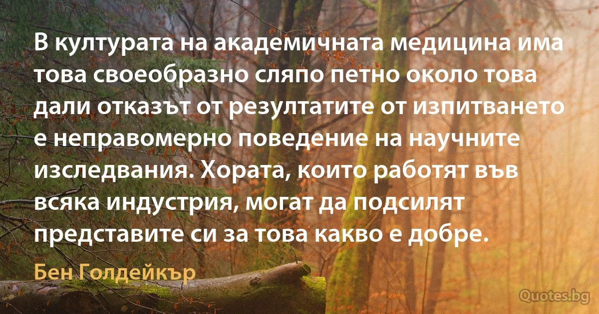 В културата на академичната медицина има това своеобразно сляпо петно около това дали отказът от резултатите от изпитването е неправомерно поведение на научните изследвания. Хората, които работят във всяка индустрия, могат да подсилят представите си за това какво е добре. (Бен Голдейкър)