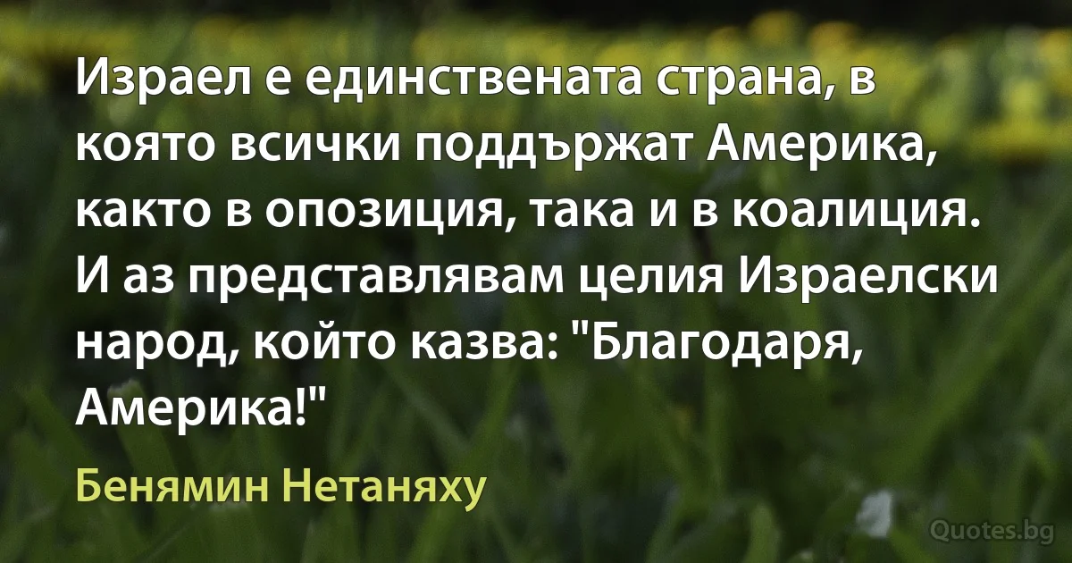 Израел е единствената страна, в която всички поддържат Америка, както в опозиция, така и в коалиция. И аз представлявам целия Израелски народ, който казва: "Благодаря, Америка!" (Бенямин Нетаняху)