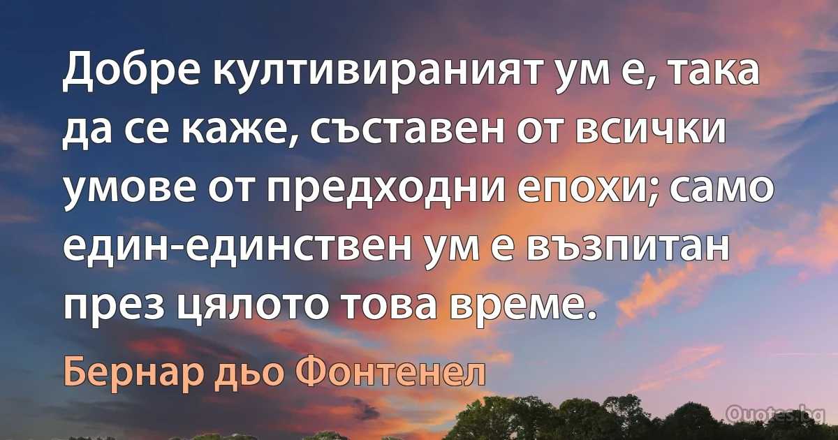 Добре култивираният ум е, така да се каже, съставен от всички умове от предходни епохи; само един-единствен ум е възпитан през цялото това време. (Бернар дьо Фонтенел)