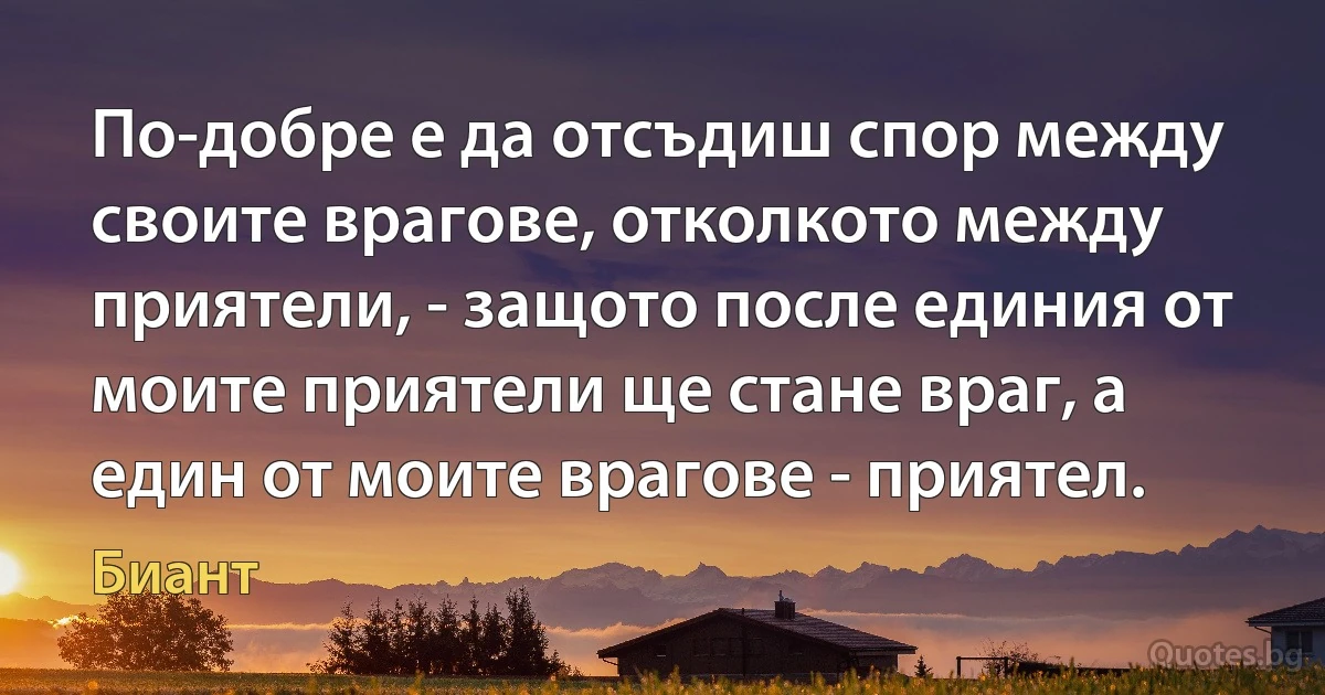 По-добре е да отсъдиш спор между своите врагове, отколкото между приятели, - защото после единия от моите приятели ще стане враг, а един от моите врагове - приятел. (Биант)